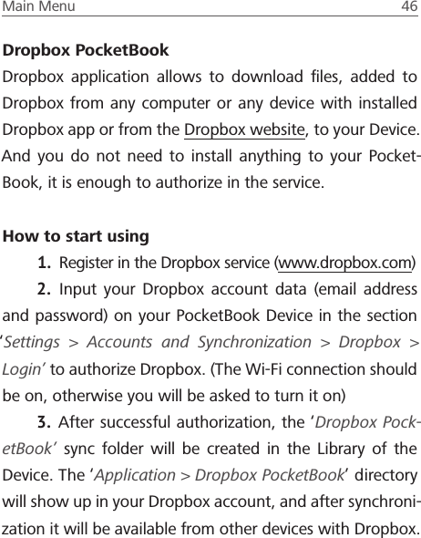 Main Menu  46 Dropbox PocketBookDropbox application allows to download ﬁles, added to Dropbox from any computer or any device with installed Dropbox app or from the Dropbox website, to your Device. And you do not need to install anything to your Pocket-Book, it is enough to authorize in the service.How to start using1.  Register in the Dropbox service (www.dropbox.com)2.  Input your Dropbox account data (email address and password) on your PocketBook Device in the section &lsquo;Settings > Accounts and Synchronization > Dropbox > Login&rsquo; to authorize Dropbox. (The Wi-Fi connection should be on, otherwise you will be asked to turn it on)3.  After successful authorization, the &lsquo;Dropbox Pock-etBook&rsquo; sync folder will be created in the Library of the Device. The &lsquo;Application > Dropbox PocketBook&rsquo; directory will show up in your Dropbox account, and after synchroni-zation it will be available from other devices with Dropbox.