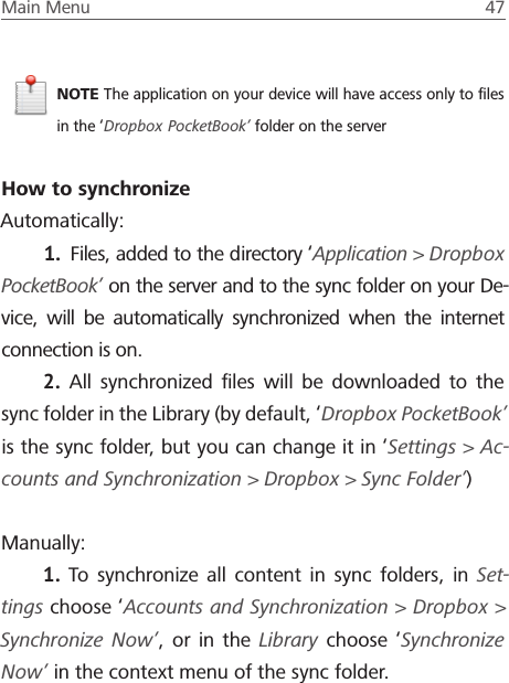 Main Menu  47 NOTE The application on your device will have access only to ﬁles in the &lsquo;Dropbox PocketBook&rsquo; folder on the serverHow to synchronizeAutomatically:1.  Files, added to the directory &lsquo;Application > Dropbox PocketBook&rsquo; on the server and to the sync folder on your De-vice, will be automatically synchronized when the internet connection is on.2.  All synchronized ﬁles will be downloaded to the sync folder in the Library (by default, &lsquo;Dropbox PocketBook&rsquo; is the sync folder, but you can change it in &lsquo;Settings > Ac-counts and Synchronization > Dropbox > Sync Folder&rsquo;)Manually: 1.  To synchronize all content in sync folders, in Set-tings choose &lsquo;Accounts and Synchronization > Dropbox > Synchronize Now&rsquo;, or in the Library choose &lsquo;Synchronize Now&rsquo; in the context menu of the sync folder.
