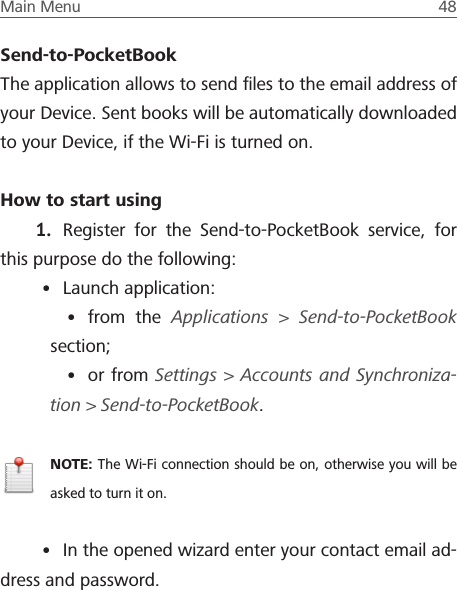 Main Menu  48 Send-to-PocketBookThe application allows to send ﬁles to the email address of your Device. Sent books will be automatically downloaded to your Device, if the Wi-Fi is turned on.How to start using 1.  Register for the Send-to-PocketBook service, for this purpose do the following:&bull; Launch application: &bull; from the Applications > Send-to-PocketBook section;&bull; or from Settings > Accounts and Synchroniza-tion> Send-to-PocketBook.NOTE: The Wi-Fi connection should be on, otherwise you will be asked to turn it on.&bull; In the opened wizard enter your contact email ad-dress and password.