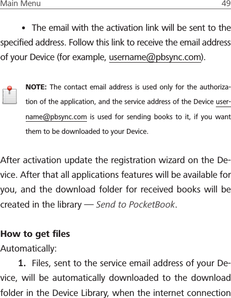 Main Menu  49 &bull; The email with the activation link will be sent to the speciﬁed address. Follow this link to receive the email address of your Device (for example, username@pbsync.com).NOTE: The contact email address is used only for the authoriza-tion of the application, and the service address of the Device user-name@pbsync.com is used for sending books to it, if you want them to be downloaded to your Device. After activation update the registration wizard on the De-vice. After that all applications features will be available for you, and the download folder for received books will be created in the library &mdash; Send to PocketBook.How to get ﬁlesAutomatically:1.  Files, sent to the service email address of your De-vice, will be automatically downloaded to the download folder in the Device Library, when the internet connection 
