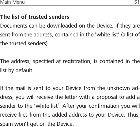 Main Menu  51 The list of trusted sendersDocuments can be downloaded on the Device, if they are sent from the address, contained in the &lsquo;white list&rsquo; (a list of the trusted senders).The address, speciﬁed at registration, is contained in the list by default.If the mail is sent to your Device from the unknown ad-dress, you will receive the letter with a proposal to add a sender to the &lsquo;white list&rsquo;. After your conﬁrmation you will receive ﬁles from the added address to your Device. Thus, spam won&rsquo;t get on the Device.