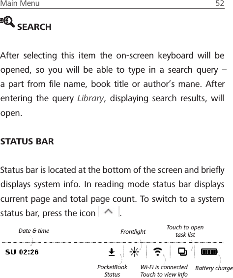 Main Menu  52  SEARCHAfter selecting this item the on-screen keyboard will be opened, so you will be able to type in a search query &ndash; a part from ﬁle name, book title or author&rsquo;s mane. After entering the query Library, displaying search results, will open.STATUS BARStatus bar is located at the bottom of the screen and brieﬂy displays system info. In reading mode status bar displays current page and total page count. To switch to a system status bar, press the icon  . Wi-Fi is connected Touch to view infoTouch to open task listBattery chargeDate &amp; time FrontlightPocketBook Status