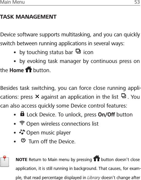 Main Menu  53 TASK MANAGEMENTDevice software supports multitasking, and you can quickly switch between running applications in several ways:&bull; by touching status bar   icon&bull; by evoking task manager by continuous press on the Home   button.Besides task switching, you can force close running appli-cations: press   against an application in the list  . You can also access quickly some Device control features:&bull;  Lock Device. To unlock, press On/Off button&bull;  Open wireless connections list&bull;  Open music player&bull;  Turn off the Device.NOTE Return to Main menu by pressing   button doesn&rsquo;t close application, it is still running in background. That causes, for exam-ple, that read percentage displayed in Library doesn&rsquo;t change after 