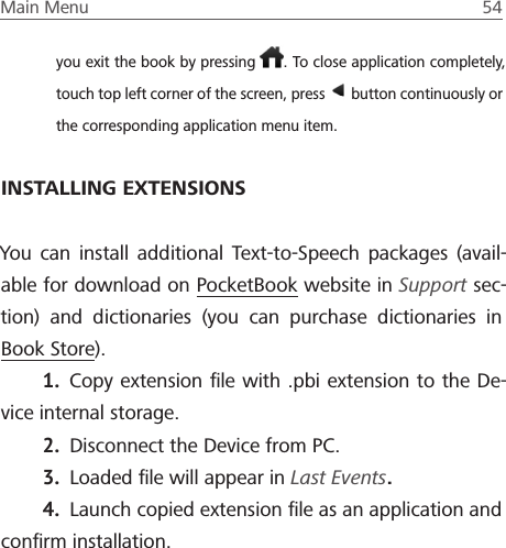 Main Menu  54 you exit the book by pressing  . To close application completely, touch top left corner of the screen, press   button continuously or the corresponding application menu item.INSTALLING EXTENSIONSYou can install additional Text-to-Speech packages (avail-able for download on PocketBook website in Support sec-tion) and dictionaries (you can purchase dictionaries in Book Store).1.  Copy extension ﬁle with .pbi extension to the De-vice internal storage.2.  Disconnect the Device from PC.3.  Loaded ﬁle will appear in Last Events.4.  Launch copied extension ﬁle as an application and conﬁrm installation.