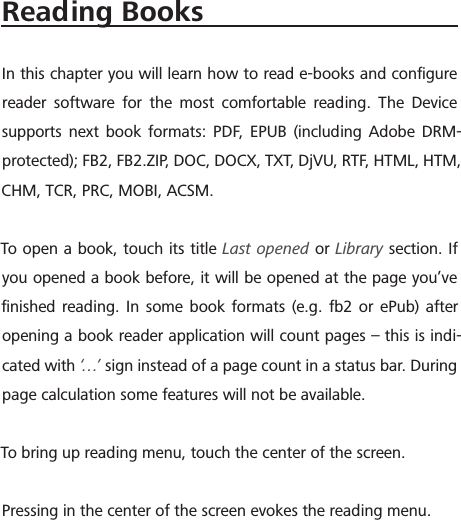Reading BooksIn this chapter you will learn how to read e-books and conﬁgure reader software for the most comfortable reading. The Device supports next book formats: PDF, EPUB (including Adobe DRM-protected); FB2, FB2.ZIP, DOC, DOCX, TXT, DjVU, RTF, HTML, HTM, CHM, TCR, PRC, MOBI, ACSM.To open a book, touch its title Last opened or Library section. If you opened a book before, it will be opened at the page you&rsquo;ve ﬁnished reading. In some book formats (e.g. fb2 or ePub) after opening a book reader application will count pages &ndash; this is indi-cated with &lsquo;&hellip;&rsquo;  sign instead of a page count in a status bar. During page calculation some features will not be available.To bring up reading menu, touch the center of the screen.Pressing in the center of the screen evokes the reading menu.