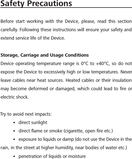 Safety PrecautionsBefore start working with the Device, please, read this section carefully. Following these instructions will ensure your safety and extend service life of the Device.Storage, Carriage and Usage ConditionsDevice operating temperature range is 0&deg;C to +40&deg;C, so do not expose the Device to excessively high or low temperatures. Never leave cables near heat sources. Heated cables or their insulation may become deformed or damaged, which could lead to ﬁre or electric shock.Try to avoid next impacts:&bull; direct sunlight&bull; direct ﬂame or smoke (cigarette, open ﬁre etc.)&bull; exposure to liquids or damp (do not use the Device in the rain, in the street at higher humidity, near bodies of water etc.)&bull; penetration of liquids or moisture