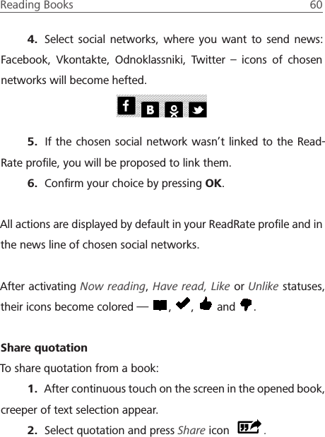 Reading Books  60 4.  Select social networks, where you want to send news: Facebook, Vkontakte, Odnoklassniki, Twitter &ndash; icons of chosen networks will become hefted.5.  If the chosen social network wasn&rsquo;t linked to the Read-Rate proﬁle, you will be proposed to link them.6.  Conﬁrm your choice by pressing OK.All actions are displayed by default in your ReadRate proﬁle and in the news line of chosen social networks.After activating Now reading, Have read, Like or Unlike statuses, their icons become colored &mdash;  ,  ,   and  .Share quotationTo share quotation from a book:1.  After continuous touch on the screen in the opened book, creeper of text selection appear.2.  Select quotation and press Share icon  .