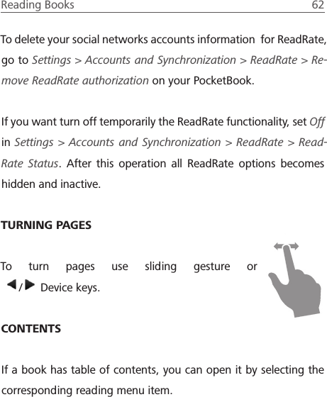 Reading Books  62 To delete your social networks accounts information  for ReadRate, go to Settings > Accounts and Synchronization > ReadRate > Re-move ReadRate authorization on your PocketBook.If you want turn off temporarily the ReadRate functionality, set Off in Settings > Accounts and Synchronization > ReadRate > Read-Rate Status. After this operation all ReadRate options becomes hidden and inactive.TURNING PAGESTo turn pages use sliding gesture or   /  Device keys.CONTENTSIf a book has table of contents, you can open it by selecting the corresponding reading menu item.