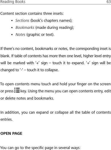 Reading Books  63 Content section contains three insets:&bull; Sections (book&rsquo;s chapters names);&bull; Bookmarks (made during reading);&bull; Notes (graphic or text).If there&rsquo;s no content, bookmarks or notes, the corresponding inset is blank. If table of contents has more then one level, higher level entry will be marked with &lsquo;+&rsquo; sign &ndash; touch it to expand. &lsquo;+&rsquo; sign will be changed to &lsquo;-&lsquo; &ndash; touch it to collapse.To open contents menu touch and hold your ﬁnger on the screen or press   key. Using the menu you can open contents entry, edit or delete notes and bookmarks.In addition, you can expand or collapse all the table of contents entries.OPEN PAGEYou can go to the speciﬁc page in several ways: