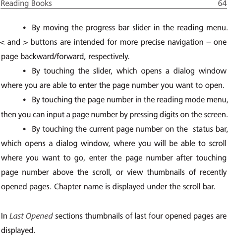 Reading Books  64 &bull; By moving the progress bar slider in the reading menu. < and > buttons are intended for more precise navigation &ndash; one page backward/forward, respectively.&bull; By touching the slider, which opens a dialog window where you are able to enter the page number you want to open.&bull; By touching the page number in the reading mode menu, then you can input a page number by pressing digits on the screen.&bull; By touching the current page number on the  status bar, which opens a dialog window, where you will be able to scroll where you want to go, enter the page number after touching page number above the scroll, or view thumbnails of recently opened pages. Chapter name is displayed under the scroll bar.In Last Opened sections thumbnails of last four opened pages are displayed.