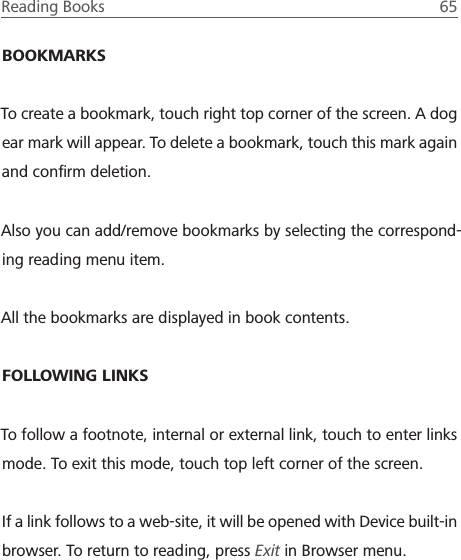 Reading Books  65 BOOKMARKSTo create a bookmark, touch right top corner of the screen. A dog ear mark will appear. To delete a bookmark, touch this mark again and conﬁrm deletion.Also you can add/remove bookmarks by selecting the correspond-ing reading menu item.All the bookmarks are displayed in book contents.FOLLOWING LINKSTo follow a footnote, internal or external link, touch to enter links mode. To exit this mode, touch top left corner of the screen.If a link follows to a web-site, it will be opened with Device built-in browser. To return to reading, press Exit in Browser menu.