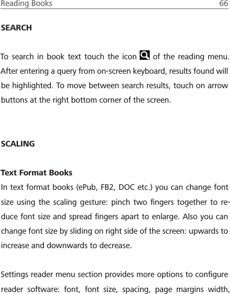 Reading Books  66 SEARCHTo search in book text touch the icon   of the reading menu. After entering a query from on-screen keyboard, results found will be highlighted. To move between search results, touch on arrow buttons at the right bottom corner of the screen.SCALINGText Format BooksIn text format books (ePub, FB2, DOC etc.) you can change font size using the scaling gesture: pinch two ﬁngers together to re-duce font size and spread ﬁngers apart to enlarge. Also you can change font size by sliding on right side of the screen: upwards to increase and downwards to decrease.Settings reader menu section provides more options to conﬁgure reader software: font, font size, spacing, page margins width, 