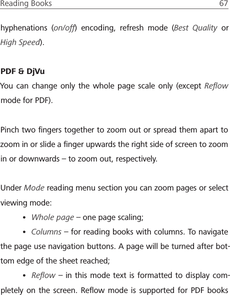 Reading Books  67 hyphenations (on/off) encoding, refresh mode (Best Quality or High Speed).PDF &amp; DjVuYou can change only the whole page scale only (except Reﬂow mode for PDF).Pinch two ﬁngers together to zoom out or spread them apart to zoom in or slide a ﬁnger upwards the right side of screen to zoom in or downwards &ndash; to zoom out, respectively.Under Mode reading menu section you can zoom pages or select viewing mode:&bull; Whole page &ndash; one page scaling;&bull; Columns &ndash; for reading books with columns. To navigate the page use navigation buttons. A page will be turned after bot-tom edge of the sheet reached;&bull; Reﬂow &ndash; in this mode text is formatted to display com-pletely on the screen. Reﬂow mode is supported for PDF books 