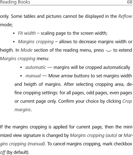 Reading Books  68 only. Some tables and pictures cannot be displayed in the Reﬂow mode;&bull; Fit width &ndash; scaling page to the screen width;&bull; Margins cropping &ndash; allows to decrease margins width or heigth. In Mode section of the reading menu, press   to extend Margins cropping menu:&bull; automatic &mdash; margins will be cropped automatically &bull; manual &mdash; Move arrow buttons to set margins width and heigth of margins. After selecting cropping area, de-ﬁne cropping settings: for all pages, odd pages, even pages or current page only. Conﬁrm your choice by clicking Crop margins.If the margins cropping is applied for current page, then the mini-mized view signature is changed by Margins cropping (auto) or Mar-gins cropping (manual). To cancel margins cropping, mark checkbox off (by default).