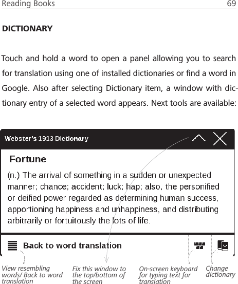 Reading Books  69 DICTIONARYTouch and hold a word to open a panel allowing you to search for translation using one of installed dictionaries or ﬁnd a word in Google. Also after selecting Dictionary item, a window with dic-tionary entry of a selected word appears. Next tools are available:On-screen keyboard for typing text for translationChange dictionaryView resembling words/ Back to word translationFix this window to the top/bottom of the screen
