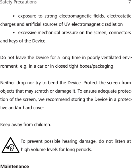 Safety Precautions  7 &bull; exposure to strong electromagnetic ﬁelds, electrostatic charges and artiﬁcial sources of UV electromagnetic radiation&bull; excessive mechanical pressure on the screen, connectors and keys of the Device.Do not leave the Device for a long time in poorly ventilated envi-ronment, e.g. in a car or in closed tight boxes/packaging.Neither drop nor try to bend the Device. Protect the screen from objects that may scratch or damage it. To ensure adequate protec-tion of the screen, we recommend storing the Device in a protec-tive and/or hard cover.Keep away from children.To prevent possible hearing damage, do not listen at high volume levels for long periods.Maintenance