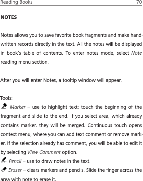 Reading Books  70 NOTESNotes allows you to save favorite book fragments and make hand-written records directly in the text. All the notes will be displayed in book&rsquo;s table of contents. To enter notes mode, select Note reading menu section.After you will enter Notes, a tooltip window will appear.Tools: Marker &ndash; use to highlight text: touch the beginning of the fragment and slide to the end. If you select area, which already contains marker, they will be merged. Continuous touch opens context menu, where you can add text comment or remove mark-er. If the selection already has comment, you will be able to edit it by selecting View Comment option. Pencil &ndash; use to draw notes in the text. Eraser &ndash; clears markers and pencils. Slide the ﬁnger across the area with note to erase it.