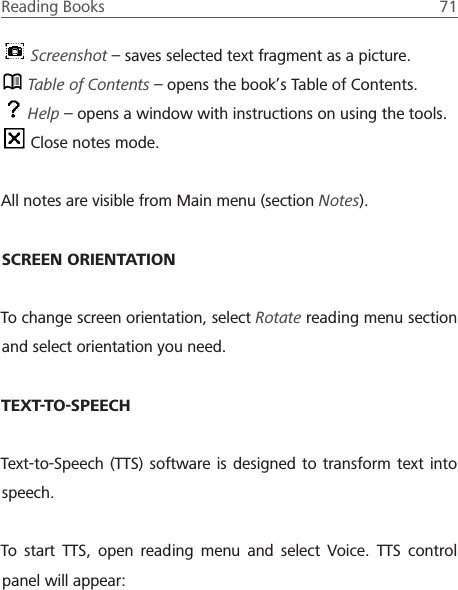 Reading Books  71  Screenshot &ndash; saves selected text fragment as a picture. Table of Contents &ndash; opens the book&rsquo;s Table of Contents. Help &ndash; opens a window with instructions on using the tools. Close notes mode.All notes are visible from Main menu (section Notes).SCREEN ORIENTATIONTo change screen orientation, select Rotate reading menu section and select orientation you need.TEXT-TO-SPEECHText-to-Speech (TTS) software is designed to transform text into speech. To start TTS, open reading menu and select Voice. TTS control panel will appear: