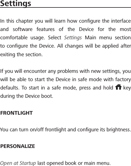 SettingsIn this chapter you will learn how conﬁgure the interface and software features of the Device for the most comfortable usage. Select Settings Main menu section to conﬁgure the Device. All changes will be applied after exiting the section.If you will encounter any problems with new settings, you will be able to start the Device in safe mode with factory defaults. To start in a safe mode, press and hold   key during the Device boot.FRONTLIGHTYou can turn on/off frontlight and conﬁgure its brightness.PERSONALIZEOpen at Startup last opened book or main menu.