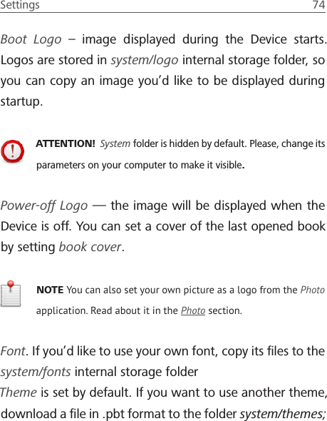 Settings  74 Boot Logo &ndash; image displayed during the Device starts. Logos are stored in system/logo internal storage folder, so you can copy an image you&rsquo;d like to be displayed during startup.ATTENTION!  System folder is hidden by default. Please, change its parameters on your computer to make it visible.Power-off Logo &mdash; the image will be displayed when the Device is off. You can set a cover of the last opened book by setting book cover.NOTE You can also set your own picture as a logo from the Photo application. Read about it in the Photo section.Font. If you&rsquo;d like to use your own font, copy its ﬁles to the system/fonts internal storage folderTheme is set by default. If you want to use another theme, download a ﬁle in .pbt format to the folder system/themes;
