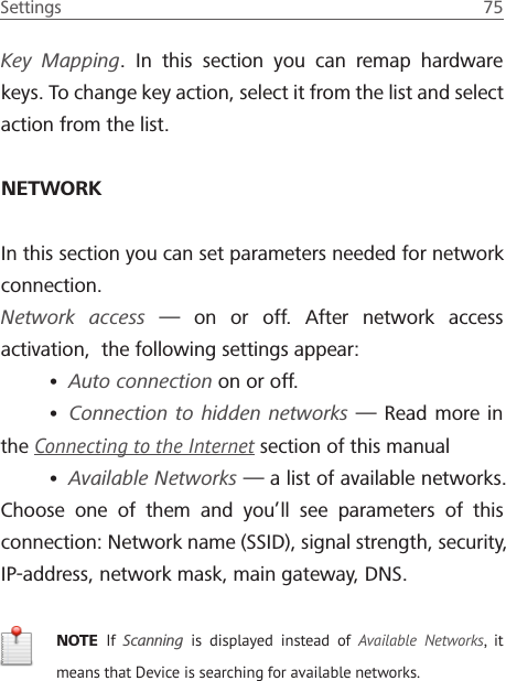 Settings  75 Key Mapping. In this section you can remap hardware keys. To change key action, select it from the list and select action from the list.NETWORKIn this section you can set parameters needed for network connection.Network access &mdash; on or off. After network access activation,  the following settings appear:&bull; Auto connection on or off.&bull; Connection to hidden networks &mdash; Read more in the Connecting to the Internet section of this manual&bull; Available Networks &mdash; a list of available networks. Choose one of them and you&rsquo;ll see parameters of this connection: Network name (SSID), signal strength, security, IP-address, network mask, main gateway, DNS.NOTE  If  Scanning is displayed instead of Available Networks, it means that Device is searching for available networks.