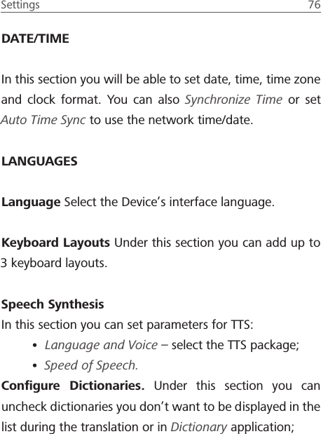 Settings  76 DATE/TIMEIn this section you will be able to set date, time, time zone and clock format. You can also Synchronize Time or set Auto Time Sync to use the network time/date.LANGUAGESLanguage Select the Device&rsquo;s interface language.Keyboard Layouts Under this section you can add up to 3 keyboard layouts.Speech SynthesisIn this section you can set parameters for TTS:&bull; Language and Voice &ndash; select the TTS package;&bull; Speed of Speech.Conﬁgure Dictionaries. Under this section you can uncheck dictionaries you don&rsquo;t want to be displayed in the list during the translation or in Dictionary application;