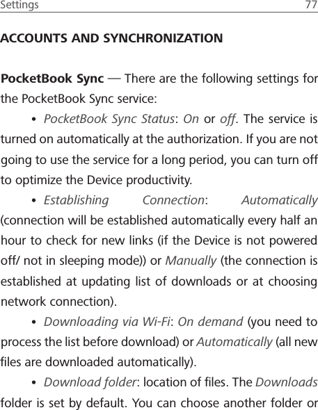 Settings  77 ACCOUNTS AND SYNCHRONIZATIONPocketBook Sync &mdash; There are the following settings for the PocketBook Sync service:&bull; PocketBook Sync Status: On or off. The service is turned on automatically at the authorization. If you are not going to use the service for a long period, you can turn off to optimize the Device productivity.&bull; Establishing Connection:  Automatically (connection will be established automatically every half an hour to check for new links (if the Device is not powered off/ not in sleeping mode)) or Manually (the connection is established at updating list of downloads or at choosing network connection).&bull; Downloading via Wi-Fi: On demand (you need to process the list before download) or Automatically (all new ﬁles are downloaded automatically).&bull; Download folder: location of ﬁles. The Downloads folder is set by default. You can choose another folder or 