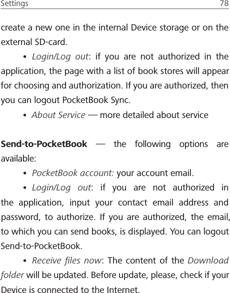 Settings  78 create a new one in the internal Device storage or on the external SD-card.&bull; Login/Log out: if you are not authorized in the application, the page with a list of book stores will appear for choosing and authorization. If you are authorized, then you can logout PocketBook Sync.&bull; About Service &mdash; more detailed about serviceSend-to-PocketBook &mdash; the following options are available:&bull; PocketBook account: your account email.&bull; Login/Log out: if you are not authorized in the application, input your contact email address and password, to authorize. If you are authorized, the email, to which you can send books, is displayed. You can logout Send-to-PocketBook.&bull; Receive ﬁles now: The content of the Download folder will be updated. Before update, please, check if your Device is connected to the Internet.