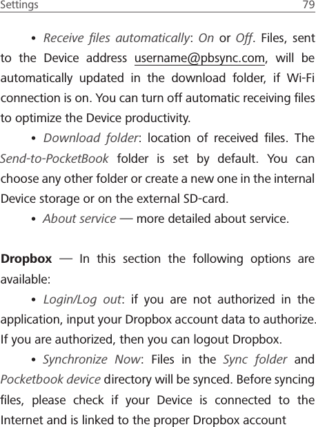 Settings  79 &bull; Receive ﬁles automatically: On or Off. Files, sent to the Device address username@pbsync.com, will be automatically updated in the download folder, if Wi-Fi connection is on. You can turn off automatic receiving ﬁles to optimize the Device productivity.&bull; Download folder: location of received ﬁles. The Send-to-PocketBook folder is set by default. You can choose any other folder or create a new one in the internal Device storage or on the external SD-card.&bull; About service &mdash; more detailed about service.Dropbox  &mdash; In this section the following options are available:&bull; Login/Log out: if you are not authorized in the application, input your Dropbox account data to authorize. If you are authorized, then you can logout Dropbox.&bull; Synchronize Now: Files in the Sync folder and Pocketbook device directory will be synced. Before syncing ﬁles, please check if your Device is connected to the Internet and is linked to the proper Dropbox account