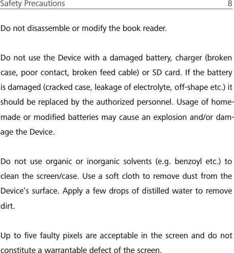 Safety Precautions  8 Do not disassemble or modify the book reader. Do not use the Device with a damaged battery, charger (broken case, poor contact, broken feed cable) or SD card. If the battery is damaged (cracked case, leakage of electrolyte, off-shape etc.) it should be replaced by the authorized personnel. Usage of home-made or modiﬁed batteries may cause an explosion and/or dam-age the Device.Do not use organic or inorganic solvents (e.g. benzoyl etc.) to clean the screen/case. Use a soft cloth to remove dust from the Device&rsquo;s surface. Apply a few drops of distilled water to remove dirt.Up to ﬁve faulty pixels are acceptable in the screen and do not constitute a warrantable defect of the screen.