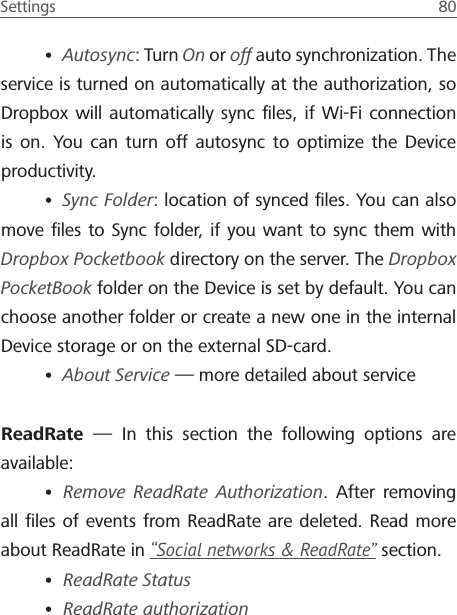 Settings  80 &bull; Autosync: Turn On or off auto synchronization. The service is turned on automatically at the authorization, so Dropbox will automatically sync ﬁles, if Wi-Fi connection is on. You can turn off autosync to optimize the Device productivity.&bull; Sync Folder: location of synced ﬁles. You can also move ﬁles to Sync folder, if you want to sync them with Dropbox Pocketbook directory on the server. The Dropbox PocketBook folder on the Device is set by default. You can choose another folder or create a new one in the internal Device storage or on the external SD-card. &bull; About Service &mdash; more detailed about serviceReadRate  &mdash; In this section the following options are available: &bull; Remove ReadRate Authorization. After removing all ﬁles of events from ReadRate are deleted. Read more about ReadRate in &ldquo;Social networks &amp; ReadRate&rdquo; section.&bull; ReadRate Status&bull; ReadRate authorization