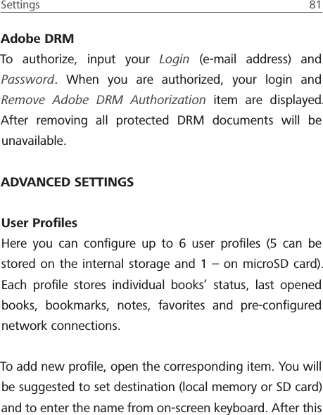 Settings  81 Adobe DRMTo authorize, input your Login (e-mail address) and Password. When you are authorized, your login and Remove Adobe DRM Authorization item are displayed. After removing all protected DRM documents will be unavailable.ADVANCED SETTINGSUser ProﬁlesHere you can conﬁgure up to 6 user proﬁles (5 can be stored on the internal storage and 1 &ndash; on microSD card). Each proﬁle stores individual books&rsquo; status, last opened books, bookmarks, notes, favorites and pre-conﬁgured network connections.To add new proﬁle, open the corresponding item. You will be suggested to set destination (local memory or SD card) and to enter the name from on-screen keyboard. After this 