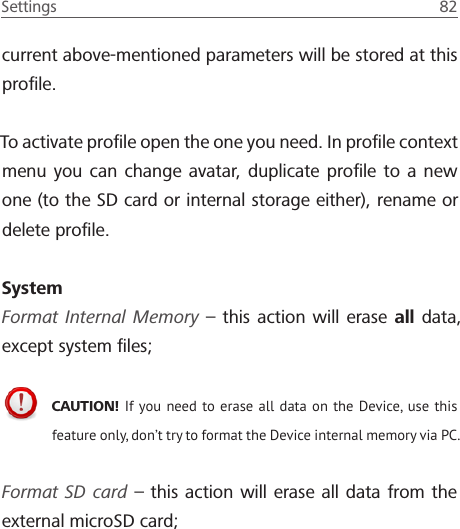 Settings  82 current above-mentioned parameters will be stored at this proﬁle.To activate proﬁle open the one you need. In proﬁle context menu you can change avatar, duplicate proﬁle to a new one (to the SD card or internal storage either), rename or delete proﬁle.SystemFormat Internal Memory &ndash; this action will erase all data, except system ﬁles;CAUTION! If you need to erase all data on the Device, use this feature only, don&rsquo;t try to format the Device internal memory via PC. Format SD card &ndash; this action will erase all data from the external microSD card;