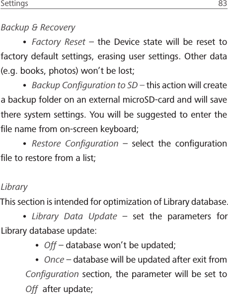 Settings  83 Backup &amp; Recovery&bull; Factory Reset &ndash; the Device state will be reset to factory default settings, erasing user settings. Other data (e.g. books, photos) won&rsquo;t be lost;&bull; Backup Conﬁguration to SD &ndash; this action will create a backup folder on an external microSD-card and will save there system settings. You will be suggested to enter the ﬁle name from on-screen keyboard;&bull; Restore Conﬁguration &ndash; select the conﬁguration ﬁle to restore from a list;LibraryThis section is intended for optimization of Library database.&bull; Library Data Update &ndash; set the parameters for Library database update:&bull; Off &ndash; database won&rsquo;t be updated;&bull; Once &ndash; database will be updated after exit from Conﬁguration section, the parameter will be set to Off  after update;