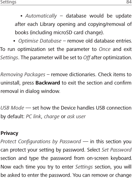 Settings  84 &bull; Automatically &ndash; database would be update after each Library opening and copying/removal of books (including microSD card change).&bull; Optimise Database &ndash; remove old database entries. To run optimization set the parameter to Once and exit Settings. The parameter will be set to Off after optimization.Removing Packages &ndash; remove dictionaries. Check items to uninstall, press Backward to exit the section and conﬁrm removal in dialog window.USB Mode &mdash; set how the Device handles USB connection by default: PC link, charge or ask userPrivacyProtect Conﬁgurations by Password &mdash; in this section you can protect your setting by password. Select Set Password section and type the password from on-screen keyboard. Now each time you try to enter Settings section, you will be asked to enter the password. You can remove or change 