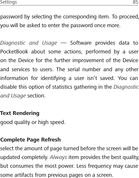 Settings  85 password by selecting the corresponding item. To proceed, you will be asked to enter the password once more.Diagnostic and Usage &mdash; Software provides data to PocketBook about some actions, performed by a user on the Device for the further improvement of the Device and services to users. The serial number and any other information for identifying a user isn&rsquo;t saved. You can disable this option of statistics gathering in the Diagnostic and Usage section.Text Rendering good quality or high speed.Complete Page Refresh select the amount of page turned before the screen will be updated completely. Always item provides the best quality, but consumes the most power. Less frequency may cause some artifacts from previous pages on a screen.