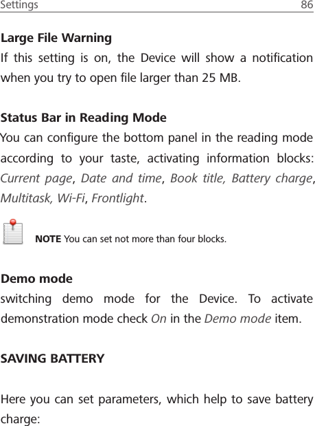 Settings  86 Large File WarningIf this setting is on, the Device will show a notiﬁcation when you try to open ﬁle larger than 25 MB.Status Bar in Reading Mode You can conﬁgure the bottom panel in the reading mode according to your taste, activating information blocks: Current page, Date and time,  Book title, Battery charge, Multitask, Wi-Fi, Frontlight.NOTE You can set not more than four blocks.Demo modeswitching demo mode for the Device. To activate demonstration mode check On in the Demo mode item.SAVING BATTERYHere you can set parameters, which help to save battery charge: