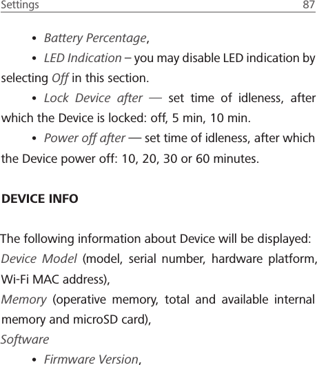 Settings  87 &bull; Battery Percentage, &bull; LED Indication &ndash; you may disable LED indication by selecting Off in this section.&bull; Lock Device after &mdash; set time of idleness, after which the Device is locked: off, 5 min, 10 min.&bull; Power off after &mdash; set time of idleness, after which the Device power off: 10, 20, 30 or 60 minutes.DEVICE INFOThe following information about Device will be displayed:Device Model (model, serial number, hardware platform, Wi-Fi MAC address),Memory (operative memory, total and available internal memory and microSD card), Software&bull; Firmware Version, 