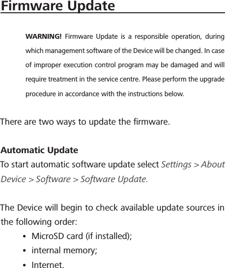 Firmware UpdateWARNING!  Firmware Update is a responsible operation, during which management software of the Device will be changed. In case of improper execution control program may be damaged and will require treatment in the service centre. Please perform the upgrade procedure in accordance with the instructions below.There are two ways to update the ﬁrmware.Automatic Update To start automatic software update select Settings > About Device > Software > Software Update.The Device will begin to check available update sources in the following order:&bull; MicroSD card (if installed);&bull; internal memory;&bull; Internet.