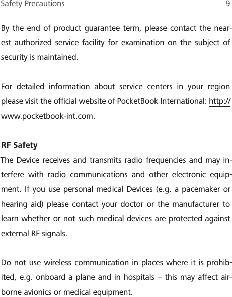 Safety Precautions  9 By the end of product guarantee term, please contact the near-est authorized service facility for examination on the subject of security is maintained.For detailed information about service centers in your region please visit the ofﬁcial website of PocketBook International: http://www.pocketbook-int.com.RF SafetyThe Device receives and transmits radio frequencies and may in-terfere with radio communications and other electronic equip-ment. If you use personal medical Devices (e.g. a pacemaker or hearing aid) please contact your doctor or the manufacturer to learn whether or not such medical devices are protected against external RF signals.Do not use wireless communication in places where it is prohib-ited, e.g. onboard a plane and in hospitals &ndash; this may affect air-borne avionics or medical equipment.