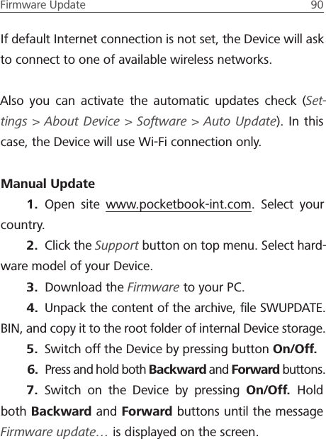 Firmware Update  90 If default Internet connection is not set, the Device will ask to connect to one of available wireless networks.Also you can activate the automatic updates check (Set-tings > About Device > Software > Auto Update). In this case, the Device will use Wi-Fi connection only.Manual Update1.  Open site www.pocketbook-int.com. Select your country.2.  Click the Support button on top menu. Select hard-ware model of your Device.3.  Download the Firmware to your PC.4.  Unpack the content of the archive, ﬁle SWUPDATE.BIN, and copy it to the root folder of internal Device storage.5.  Switch off the Device by pressing button On/Off.6.  Press and hold both Backward and Forward buttons. 7.  Switch on the Device by pressing On/Off.  Hold both Backward and Forward buttons until the message Firmware update&hellip; is displayed on the screen.