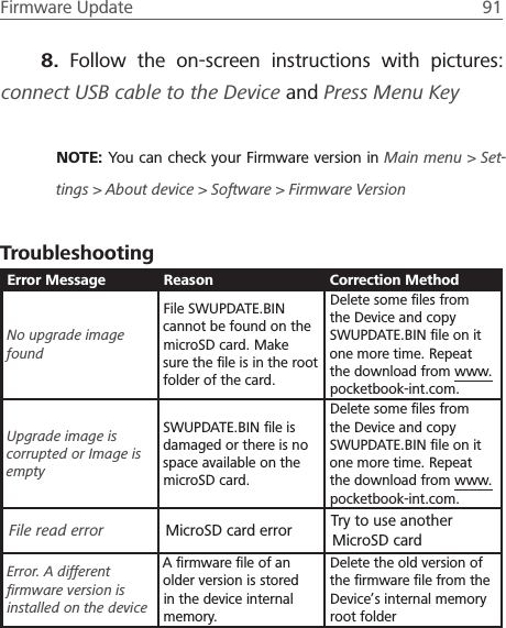 Firmware Update  91 8.  Follow the on-screen instructions with pictures: connect USB cable to the Device and Press Menu KeyNOTE: You can check your Firmware version in Main menu > Set-tings > About device > Software > Firmware VersionTroubleshootingError Message Reason Correction MethodNo upgrade image foundFile SWUPDATE.BIN cannot be found on the microSD card. Make sure the ﬁle is in the root folder of the card.Delete some ﬁles from the Device and copy SWUPDATE.BIN ﬁle on it one more time. Repeat the download from www.pocketbook-int.com.Upgrade image is corrupted or Image is emptySWUPDATE.BIN ﬁle is damaged or there is no space available on the microSD card.Delete some ﬁles from the Device and copy SWUPDATE.BIN ﬁle on it one more time. Repeat the download from www.pocketbook-int.com.File read error MicroSD card error Try to use another MicroSD cardError. A different ﬁrmware version is installed on the deviceA ﬁrmware ﬁle of an older version is stored in the device internal memory.Delete the old version of the ﬁrmware ﬁle from the Device&rsquo;s internal memory root folder