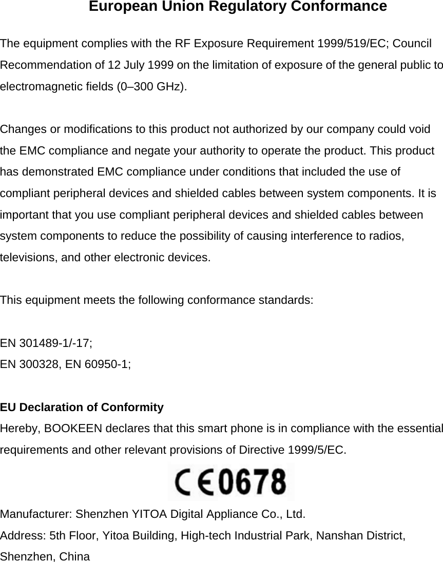 European Union Regulatory Conformance The equipment complies with the RF Exposure Requirement 1999/519/EC; Council Recommendation of 12 July 1999 on the limitation of exposure of the general public to electromagnetic fields (0&ndash;300 GHz).  Changes or modifications to this product not authorized by our company could void the EMC compliance and negate your authority to operate the product. This product has demonstrated EMC compliance under conditions that included the use of compliant peripheral devices and shielded cables between system components. It is important that you use compliant peripheral devices and shielded cables between system components to reduce the possibility of causing interference to radios, televisions, and other electronic devices.  This equipment meets the following conformance standards:  EN 301489-1/-17; EN 300328, EN 60950-1;  EU Declaration of Conformity Hereby, BOOKEEN declares that this smart phone is in compliance with the essential requirements and other relevant provisions of Directive 1999/5/EC.   Manufacturer: Shenzhen YITOA Digital Appliance Co., Ltd. Address: 5th Floor, Yitoa Building, High-tech Industrial Park, Nanshan District, Shenzhen, China  