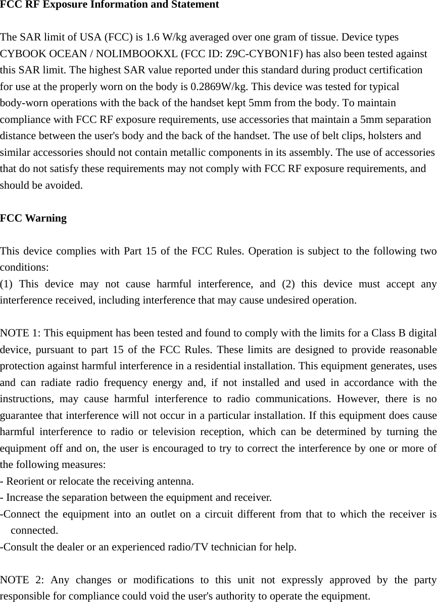  FCC RF Exposure Information and Statement  The SAR limit of USA (FCC) is 1.6 W/kg averaged over one gram of tissue. Device types CYBOOK OCEAN / NOLIMBOOKXL (FCC ID: Z9C-CYBON1F) has also been tested against this SAR limit. The highest SAR value reported under this standard during product certification for use at the properly worn on the body is 0.2869W/kg. This device was tested for typical body-worn operations with the back of the handset kept 5mm from the body. To maintain compliance with FCC RF exposure requirements, use accessories that maintain a 5mm separation distance between the user's body and the back of the handset. The use of belt clips, holsters and similar accessories should not contain metallic components in its assembly. The use of accessories that do not satisfy these requirements may not comply with FCC RF exposure requirements, and should be avoided.  FCC Warning  This device complies with Part 15 of the FCC Rules. Operation is subject to the following two conditions: (1) This device may not cause harmful interference, and (2) this device must accept any interference received, including interference that may cause undesired operation.  NOTE 1: This equipment has been tested and found to comply with the limits for a Class B digital device, pursuant to part 15 of the FCC Rules. These limits are designed to provide reasonable protection against harmful interference in a residential installation. This equipment generates, uses and can radiate radio frequency energy and, if not installed and used in accordance with the instructions, may cause harmful interference to radio communications. However, there is no guarantee that interference will not occur in a particular installation. If this equipment does cause harmful interference to radio or television reception, which can be determined by turning the equipment off and on, the user is encouraged to try to correct the interference by one or more of the following measures: - Reorient or relocate the receiving antenna. - Increase the separation between the equipment and receiver. -Connect the equipment into an outlet on a circuit different from that to which the receiver is connected. -Consult the dealer or an experienced radio/TV technician for help.  NOTE 2: Any changes or modifications to this unit not expressly approved by the party responsible for compliance could void the user's authority to operate the equipment.   