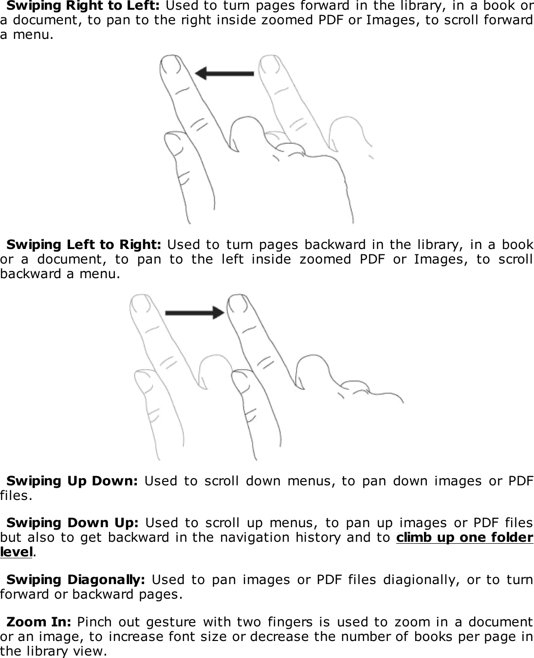 Swiping Right to Left: Used to turn pages forward in the library, in a book ora document, to pan to the right inside zoomed PDF or Images, to scroll forwarda menu.Swiping Left to Right: Used to  turn pages backward in the library,  in a bookor  a  document,  to  pan  to  the  left  inside  zoomed  PDF  or  Images,  to  scrollbackward a menu.Swiping Up Down:  Used  to  scroll  down menus, to  pan  down images  or PDFfiles.Swiping Down Up:  Used  to  scroll  up  menus,  to  pan up images  or PDF filesbut also to get backward in the navigation history and to climb up one folderlevel.Swiping Diagonally: Used  to  pan  images or  PDF  files diagionally, or to turnforward or backward pages.Zoom In: Pinch out gesture  with two  fingers is  used to  zoom in  a documentor an image, to increase font size or decrease the number of books per page inthe library view.