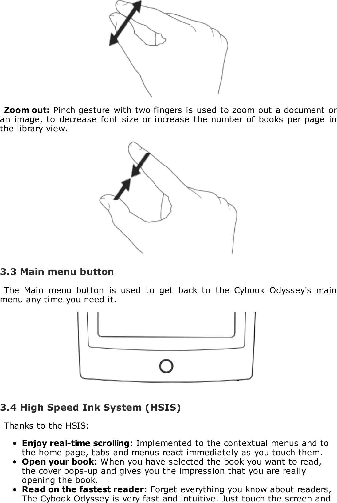 Zoom out: Pinch gesture with two fingers is used to zoom out a document oran image, to  decrease  font size or increase  the number of books  per page  inthe library view.3.3 Main menu buttonThe  Main  menu  button  is  used  to  get  back  to  the  Cybook  Odyssey's  mainmenu any time you need it.3.4 High Speed Ink System (HSIS)Thanks to the HSIS:Enjoy real-time scrolling: Implemented to the contextual menus and tothe home page, tabs and menus react immediately as you touch them.Open your book: When you have selected the book you want to read,the cover pops-up and gives you the impression that you are reallyopening the book.Read on the fastest reader: Forget everything you know about readers,The Cybook Odyssey is very fast and intuitive. Just touch the screen and