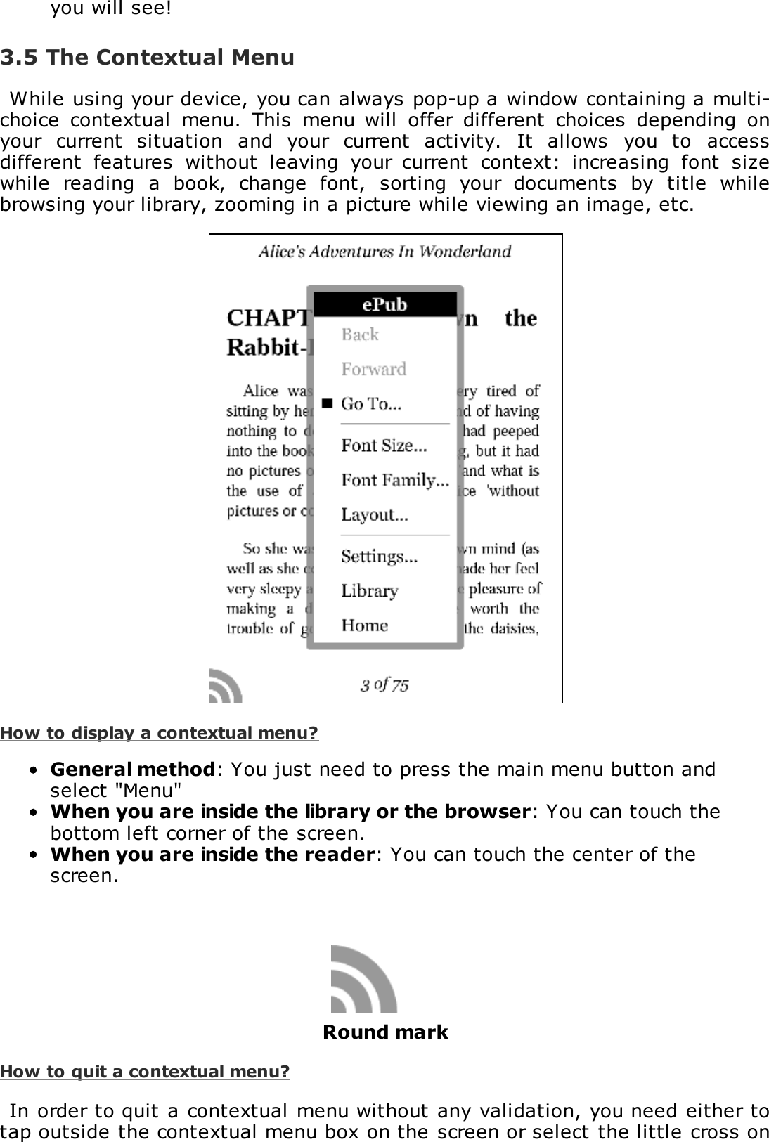 you will see!3.5 The Contextual MenuWhile using your device, you can always pop-up a window containing a multi-choice  contextual  menu.  This  menu will  offer  different  choices  depending  onyour  current  situation  and  your  current  activity.  It  allows  you  to  accessdifferent  features  without  leaving  your  current  context:  increasing  font  sizewhile  reading  a  book,  change  font,  sorting  your  documents  by  title  whilebrowsing your library, zooming in a picture while viewing an image, etc.How to display a contextual menu?General method: You just need to press the main menu button andselect "Menu"When you are inside the library or the browser: You can touch thebottom left corner of the screen.When you are inside the reader: You can touch the center of thescreen.Round markHow to quit a contextual menu?In order to quit a contextual menu without any validation, you need either totap outside the contextual menu box on the screen or select the little cross on