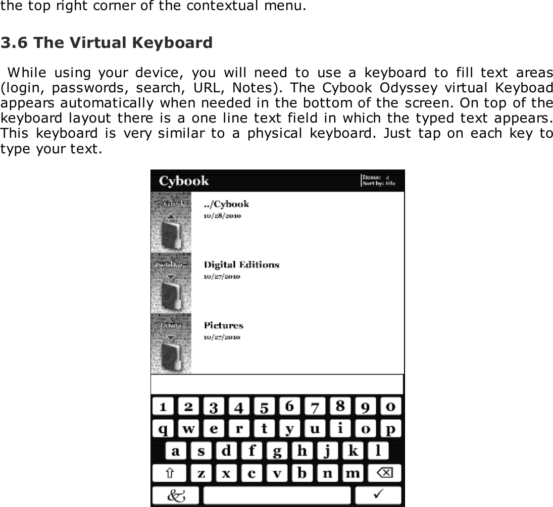 the top right corner of the contextual menu.3.6 The Virtual KeyboardWhile  using  your  device,  you  will  need  to  use  a  keyboard  to  fill  text  areas(login,  passwords,  search,  URL, Notes).  The Cybook  Odyssey  virtual  Keyboadappears automatically when needed in the bottom of the screen. On top of thekeyboard layout there is a one line text field in which the typed text appears.This keyboard is very similar to  a  physical  keyboard.  Just  tap on each key totype your text.