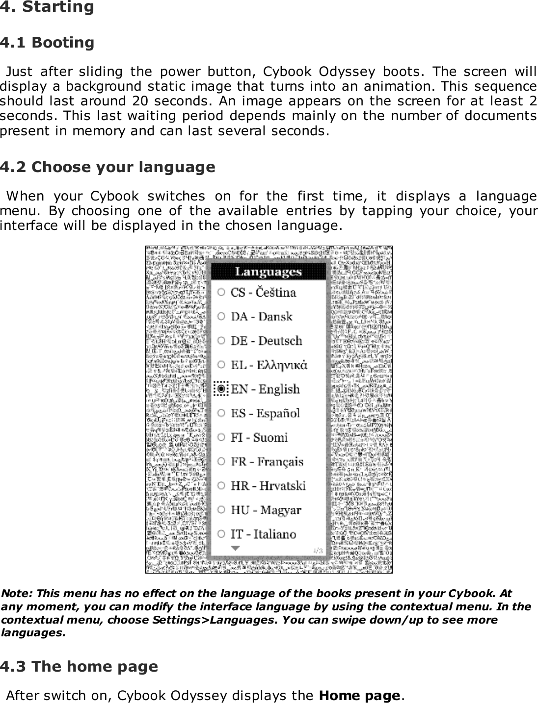 4. Starting4.1 BootingJust  after sliding  the  power  button,  Cybook  Odyssey  boots.  The  screen  willdisplay a background static image that turns into an animation. This sequenceshould last around 20 seconds. An image appears on the screen for at least 2seconds. This last waiting period depends mainly on the number of documentspresent in memory and can last several seconds.4.2 Choose your languageWhen  your  Cybook  switches  on  for  the  first  time,  it  displays  a  languagemenu.  By  choosing  one of  the  available  entries  by  tapping  your  choice,  yourinterface will be displayed in the chosen language.Note: This menu has no effect on the language of the books present in your Cybook. Atany moment, you can modify the interface language by using the contextual menu. In thecontextual menu, choose Settings>Languages. You can swipe down/up to see morelanguages.4.3 The home pageAfter switch on, Cybook Odyssey displays the Home page.