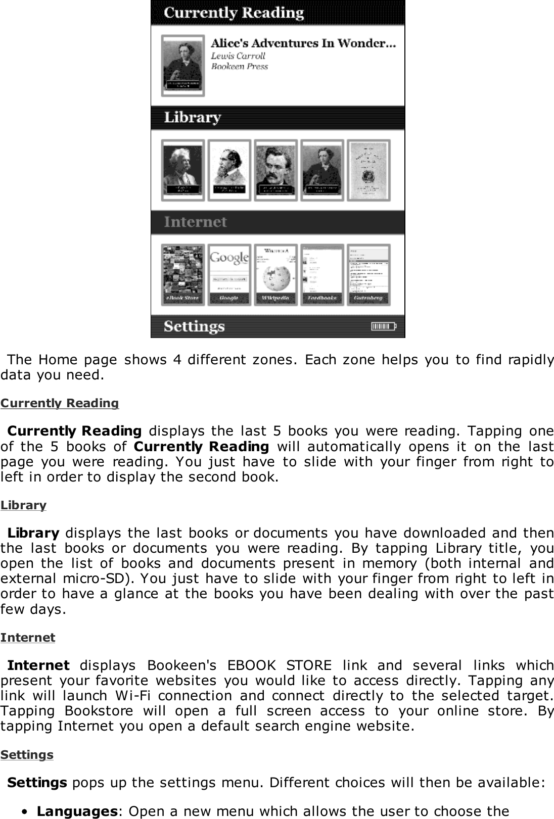 The Home page  shows 4 different zones.  Each zone helps you to find rapidlydata you need.Currently ReadingCurrently Reading  displays the  last 5 books you were reading. Tapping  oneof the  5  books  of  Currently Reading  will  automatically  opens  it  on the  lastpage  you were  reading.  You just have  to  slide  with  your finger  from right  toleft in order to display the second book.LibraryLibrary displays the last books or documents you have downloaded and thenthe  last  books  or  documents  you  were  reading.  By  tapping  Library  title,  youopen the  list of  books  and  documents  present  in memory  (both internal  andexternal micro-SD). You just have to slide with your finger from right to left inorder to have a glance at the books you have been dealing with over the pastfew days.InternetInternet  displays  Bookeen's  EBOOK  STORE  link  and  several  links  whichpresent your  favorite  websites  you  would like  to  access directly.  Tapping anylink  will  launch  Wi-Fi connection  and  connect  directly to  the  selected  target.Tapping  Bookstore  will  open  a  full  screen  access  to  your  online  store.  Bytapping Internet you open a default search engine website.SettingsSettings pops up the settings menu. Different choices will then be available:Languages: Open a new menu which allows the user to choose the
